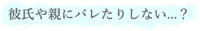 彼氏や親にバレたりしない...？